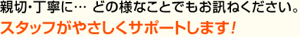 親切・丁寧に…どの様なことでもお訊ねください。スタッフがやさしくサポートします！